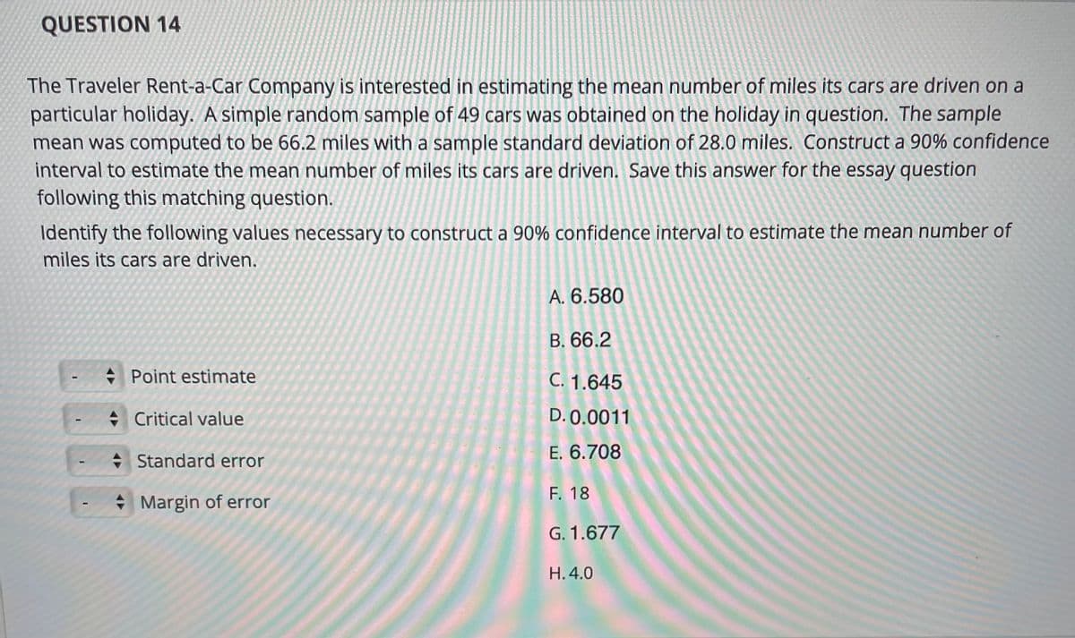 QUESTION 14
The Traveler Rent-a-Car Company is interested in estimating the mean number of miles its cars are driven on a
particular holiday. A simple random sample of 49 cars was obtained on the holiday in question. The sample
mean was computed to be 66.2 miles with a sample standard deviation of 28.0 miles. Construct a 90% confidence
interval to estimate the mean number of miles its cars are driven. Save this answer for the essay question
following this matching question.
Identify the following values necessary to construct a 90% confidence interval to estimate the mean number of
miles its cars are driven.
A. 6.580
B. 66.2
+ Point estimate
C. 1.645
+ Critical value
D. 0.0011
+ Standard error
E. 6.708
F. 18
* Margin of error
G. 1.677
H. 4.0
