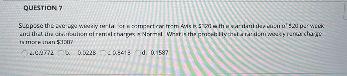 QUESTION 7
Suppose the average weekly rental for a compact car from Avis is $320 with a standard deviation of $20 per week
and that the distribution of rental charges is Normal. What is the probability that a random weekly rental charge
is more than $300?
O Oc. 0.8413 Od. 0.1587
a. 0.9772 O b. 0.0228
