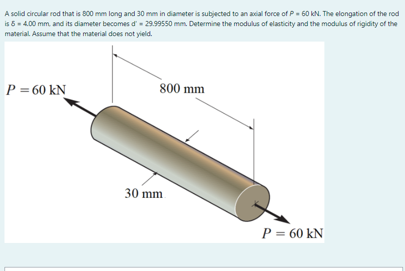 A solid circular rod that is 800 mm long and 30 mm in diameter is subjected to an axial force of P = 60 kN. The elongation of the rod
is 6 = 4.00 mm, and its diameter becomes d' = 29.99550 mm. Determine the modulus of elasticity and the modulus of rigidity of the
material. Assume that the material does not yield.
P = 60 kN
800 mm
30 mm
P = 60 kN
