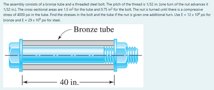 The assembly consists of a bronze tube and a threaded steel bolt. The pitch of the thread is 1/32 in. (one turn of the nut advances it
1/32 in.). The cross-sectional areas are 1.5 in? for the tube and 0.75 in? for the bolt. The nut is turned until there is a compressive
stress of 4000 psi in the tube. Find the stresses in the bolt and the tube if the nut is given one additional turn. Use E = 12 x 10° psi for
bronze and E = 29 x 10° psi for steel.
Bronze tube
40 in.-
