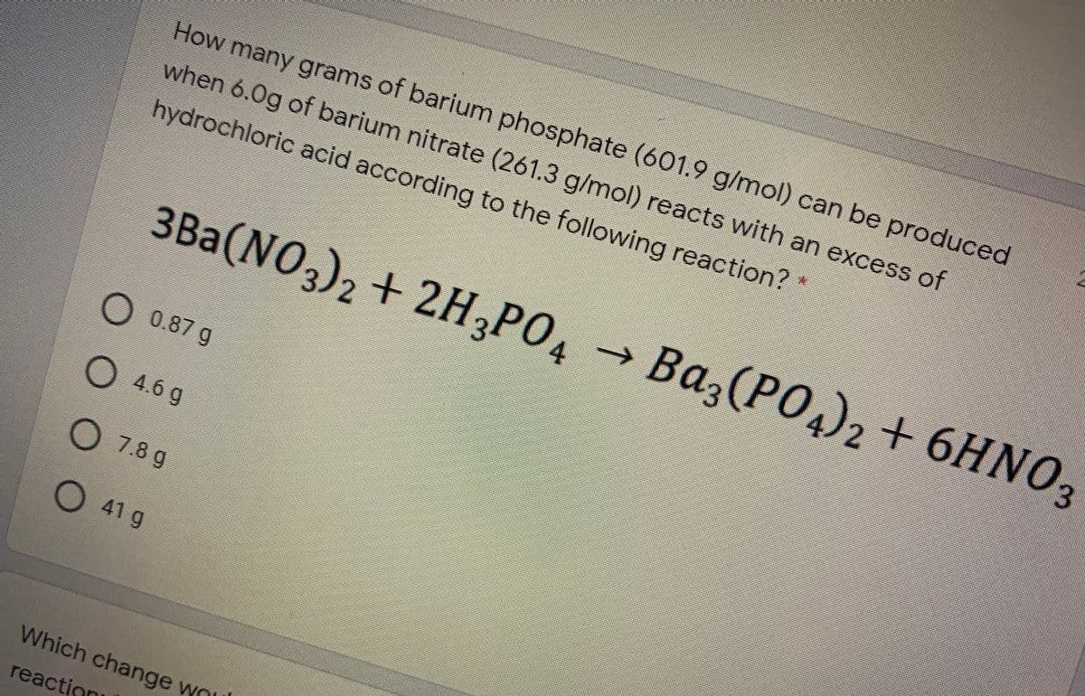 How many grams of barium phosphate (601.9 g/mol) can be produced
when 6.0g of barium nitrate (261.3 g/mol) reacts with an excess of
hydrochloric acid according to the following reaction? *
3Ba(NO)2 + 2H PO, →
Ba
,(PO4)2 + 6HNO3
6ΗΝΟ,
->
2
4.
O 0.87 g
O 4.6 g
O 7.8 g
O 41 g
Which change wou
reaction
