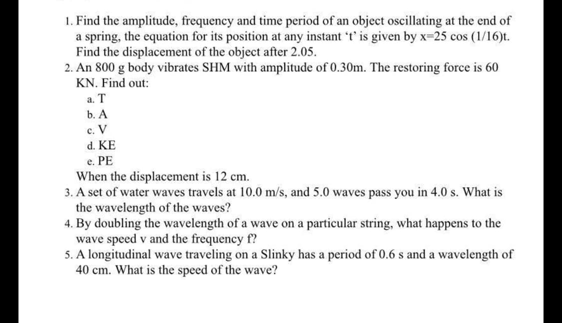 1. Find the amplitude, frequency and time period of an object oscillating at the end of
a spring, the equation for its position at any instant 't' is given by x-25 cos (1/16)t.
Find the displacement of the object after 2.05.
2. An 800 g body vibrates SHM with amplitude of 0.30m. The restoring force is 60
KN. Find out:
a. T
b. A
c. V
d. KE
e. PE
When the displacement is 12 cm.
3. A set of water waves travels at 10.0 m/s, and 5.0 waves pass you in 4.0 s. What is
the wavelength of the waves?
4. By doubling the wavelength of a wave on a particular string, what happens to the
wave speed v and the frequency f?
5. A longitudinal wave traveling on a Slinky has a period of 0.6 s and a wavelength of
40 cm. What is the speed of the wave?