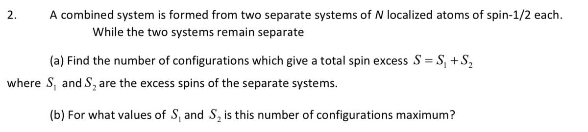 2.
A combined system is formed from two separate systems of N localized atoms of spin-1/2 each.
While the two systems remain separate
(a) Find the number of configurations which give a total spin excess S = S, +S,
where S, and S, are the excess spins of the separate systems.
(b) For what values of S, and S, is this number of configurations maximum?
