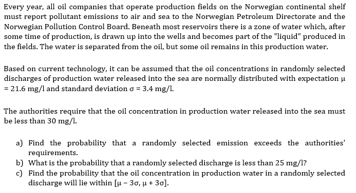 Every year, all oil companies that operate production fields on the Norwegian continental shelf
must report pollutant emissions to air and sea to the Norwegian Petroleum Directorate and the
Norwegian Pollution Control Board. Beneath most reservoirs there is a zone of water which, after
some time of production, is drawn up into the wells and becomes part of the "liquid" produced in
the fields. The water is separated from the oil, but some oil remains in this production water.
Based on current technology, it can be assumed that the oil concentrations in randomly selected
discharges of production water released into the sea are normally distributed with expectation μ
= 21.6 mg/l and standard deviation o = 3.4 mg/l.
The authorities require that the oil concentration in production water released into the sea must
be less than 30 mg/l.
a) Find the probability that a randomly selected emission exceeds the authorities'
requirements.
b) What is the probability that a randomly selected discharge is less than 25 mg/l?
c) Find the probability that the oil concentration in production water in a randomly selected
discharge will lie within [µ - 3o, µ + 30].