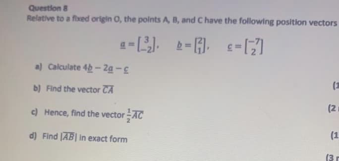 Question 8
Relative to a fixed origin O, the polnts A, B, and C have the following position vectors
b=日 c-
a) Calculate 4b- 2a-c
b) Find the vector CA
(2
c) Hence, find the vector AC
(2
d) Find [AB| in exact form
(1
(3r
