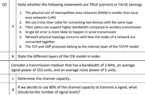 Q5
State whether the following statements are TRUE (correct) or FALSE (wrong).
1. The physical size of metropolitan-area networks (MAN) is smaller than local-
area networks (LAN)
2. We use Cross-Over cable for connecting two devices with the same type
a 3. Fibre optics can support higher bandwidth compared to wireless transmission
4. Single bit error is more likely to happen in serial transmission
5. Network physical topology concerns with how the nodes of a network are
connected together
6. The TCP and UDP protocols belong to the internet layer of the TCP/IP model
b State the different layers of the OSI model in order.
Consider a transmission medium that has a bandwidth of 2 MHz, an average
signal power of 155 units, and an average noise power of 5 units.
c Determine the channel capacity.
If we decide to use 80% of the channel capacity to transmit a signal, what
d.
should be the number of signal levels?

