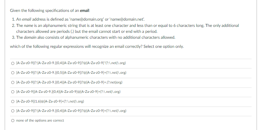 Given the following specifications of an email:
1. An email address is defined as 'name@domain.org' or 'name@domain.net'.
2. The name is an alphanumeric string that is at least one character and less than or equal to 6 characters long. The only additional
characters allowed are periods (.) but the email cannot start or end with a period.
3. The domain also consists of alphanumeric characters with no additional characters allowed.
which of the following regular expressions will recognize an email correctly? Select one option only.
O [A-Za-z0-9](?:(A-Za-z0-9.J{0,4}[A-Za-z0-9])?@[A-Za-z0-9]*(?:\.net|\.org)
O A-Za-z0-9(?:(A-Za-20-9.J{0,5}{A-Za-z0-9])?@[A-Za-z0-9]+(?:\.net|\.org)
O [A-Za-z0-9)(?:(A-Za-z0-9.J{0,4}[A-Za-z0-9]}?@[A-Za-z0-9]+.(?:netlorg)
O (A-Za-z0-9)[A-Za-z0-9.J{0,4}[A-Za-z0-9]@lA-Za-z0-9]+(?:\.net|\.org)
O A-Za-z0-9){1.6}@[A-Za-z0-9]+(?:\.net|\.org)
O (A-Za-z0-9)(?:(A-Za-z0-9.}{0,4}{A-Za-z0-9))?@[A-Za-z0-9)+(?:\.net|\.org)
O none of the options are correct
