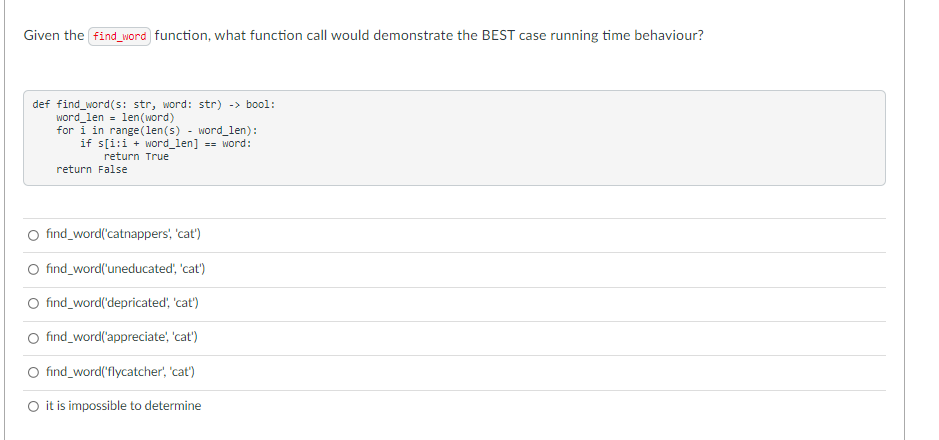 Given the find_word function, what function call would demonstrate the BEST case running time behaviour?
def find_word(s: str, word: str) -> bool:
word_len = len(word)
for i in range(len(s) - word_len):
if s[i:i + word_len] == word:
return True
return False
O find_word('catnappers', 'cat')
O find_word('uneducated, 'cat')
O find_word('depricated, 'cat')
O find_word('appreciate, 'cat')
O find_word('flycatcher', 'cat')
O it is impossible to determine
