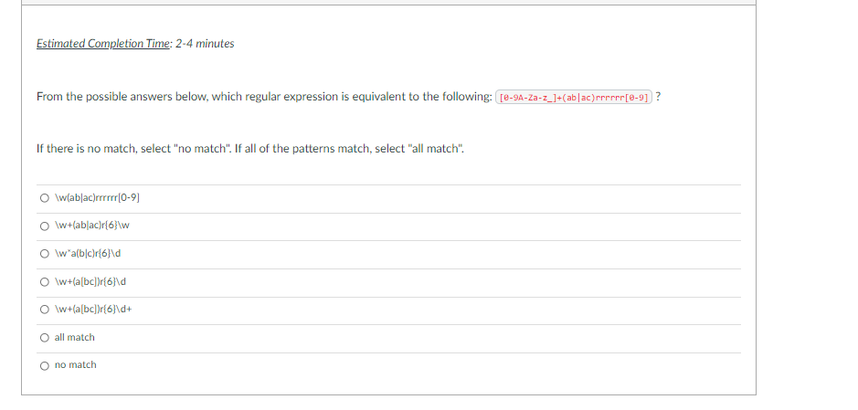 Estimated Completion Time: 2-4 minutes
From the possible answers below, which regular expression is equivalent to the following: [e-9A-Za-z_]+(ab|ac)rrrr[a-9] ?
If there is no match, select "no match". If all of the patterns match, select "all match".
\w(ablac)rrrrr|0-9)
\w+(ablac)r{6}\w
O w'a(b|c)r{6}\d
\w+(a[bc])r{6}\d
\w+(a[bc])r{6}\d+
O all match
O no match
