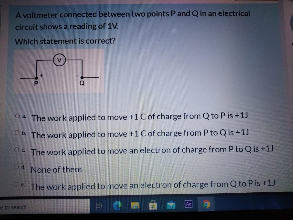 A voltmeter connected between two points P and Q in an electrical
circuit shows a reading of 1V.
Which statement is correct?
Q
oa The work applied to move +1 C of charge from Q to P is +1J
O b. The work applied to move +1 C of charge from P to Q is +1J
O The work applied to move an electron of charge from P to Q is +1J
Od.
None of them
The work applied to move an electron of charge from Q to P is +1J
Ae
e to search

