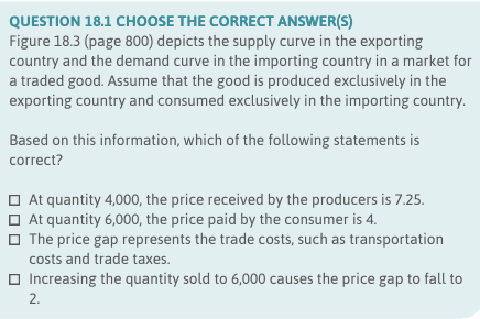QUESTION 18.1 CHOOSE THE CORRECT ANSWER(S)
Figure 18.3 (page 800) depicts the supply curve in the exporting
country and the demand curve in the importing country in a market for
a traded good. Assume that the good is produced exclusively in the
exporting country and consumed exclusively in the importing country.
Based on this information, which of the following statements is
correct?
At quantity 4,000, the price received by the producers is 7.25.
At quantity 6,000, the price paid by the consumer is 4.
The price gap represents the trade costs, such as transportation
costs and trade taxes.
Increasing the quantity sold to 6,000 causes the price gap to fall to
2.