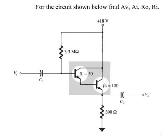Vi o
For the circuit shown below find Av, Ai, Ro, Ri.
+18 V
3.3 ΜΩ
H
C₁
w
³₁=50
B₂ = 100
• 390 Ω
HH
C₂
I
