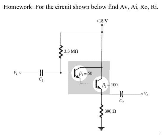 Homework: For the circuit shown below find Av, Ai, Ro, Ri.
+18 V
3.3 ΜΩ
Vi o
Vo
H
C₁
B₁ = 50
B₂ = 100
390 Ω
HH
C₂
I