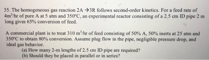 35. The homogeneous gas reaction 2A 3R follows second-order kinetics. For a feed rate of
4m³/hr of pure A at 5 atm and 350°C, an experimental reactor consisting of a 2.5 cm ID pipe 2 m
long gives 65% conversion of feed.
A commercial plant is to treat 310 m³/hr of feed consisting of 50% A, 50% inerts at 25 atm and
350°C to obtain 80% conversion. Assume plug flow in the pipe, negligible pressure drop, and
ideal gas behavior.
(a) How many 2-m lengths of 2.5 cm ID pipe are required?
(b) Should they be placed in parallel or in series?