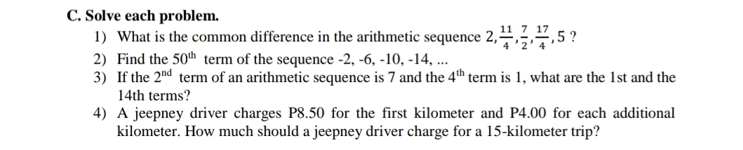 C. Solve each problem.
1) What is the common difference in the arithmetic sequence 2,¹,1,1,5?
2) Find the 50th term of the sequence -2, -6, -10, -14, ...
3) If the 2nd term of an arithmetic sequence is 7 and the 4th term is 1, what are the 1st and the
14th terms?
4) A jeepney driver charges P8.50 for the first kilometer and P4.00 for each additional
kilometer. How much should a jeepney driver charge for a 15-kilometer trip?
