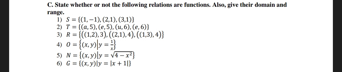 C. State whether or not the following relations are functions. Also, give their domain and
range.
1) S = {(1, 1), (2,1), (3,1)}
2) T = {(a, 5), (e, 5), (u, 6), (e, 6)}
= {((1,2), 3), ((2,1), 4), ((1,3),4)}
3) R =
4) 0 = {(x,y) y = }
= {(x,y) y = √4x²}
6) G = {(x, y) ly = |x + 1|}
5) N =