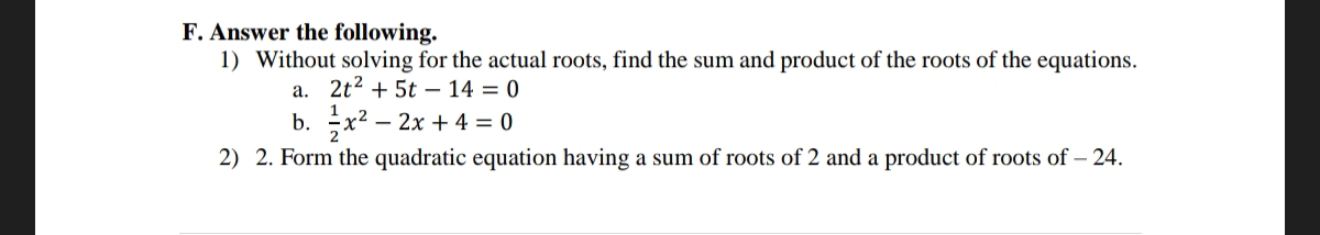 F. Answer the following.
1) Without solving for the actual roots, find the sum and product of the roots of the equations.
a. 2t² + 5t
14 = 0
b. x² - 2x + 4 = 0
2) 2. Form the quadratic equation having a sum of roots of 2 and a product of roots of - 24.