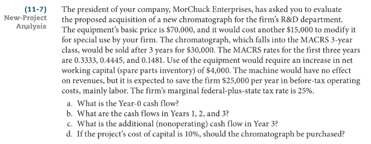 The president of your company, MorChuck Enterprises, has asked you to evaluate
the proposed acquisition of a new chromatograph for the firm's R&D department.
The equipment's basic price is $70,000, and it would cost another $15,000 to modify it
for special use by your firm. The chromatograph, which falls into the MACRS 3-year
class, would be sold after 3 years for $30,000. The MACRS rates for the first three years
are 0.3333, 0.4445, and 0.1481. Use of the equipment would require an increase in net
working capital (spare parts inventory) of $4,000. The machine would have no effect
on revenues, but it is expected to save the firm $25,000 per year in before-tax operating
costs, mainly labor. The firm's marginal federal-plus-state tax rate is 25%.
a. What is the Year-0 cash flow?
b. What are the cash flows in Years 1, 2, and 3?
c. What is the additional (nonoperating) cash flow in Year 3?
