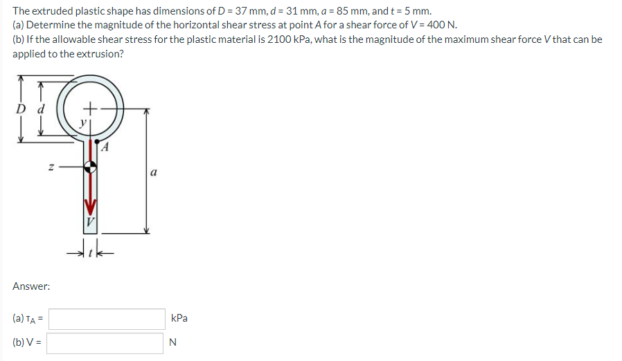 The extruded plastic shape has dimensions of D = 37 mm, d = 31 mm, a = 85 mm, and t = 5 mm.
(a) Determine the magnitude of the horizontal shear stress at point A for a shear force of V = 400 N.
(b) If the allowable shear stress for the plastic material is 2100 kPa, what is the magnitude of the maximum shear force V that can be
applied to the extrusion?
D d
N
Answer:
(a) TA =
(b) V=
V
dık
kPa
N