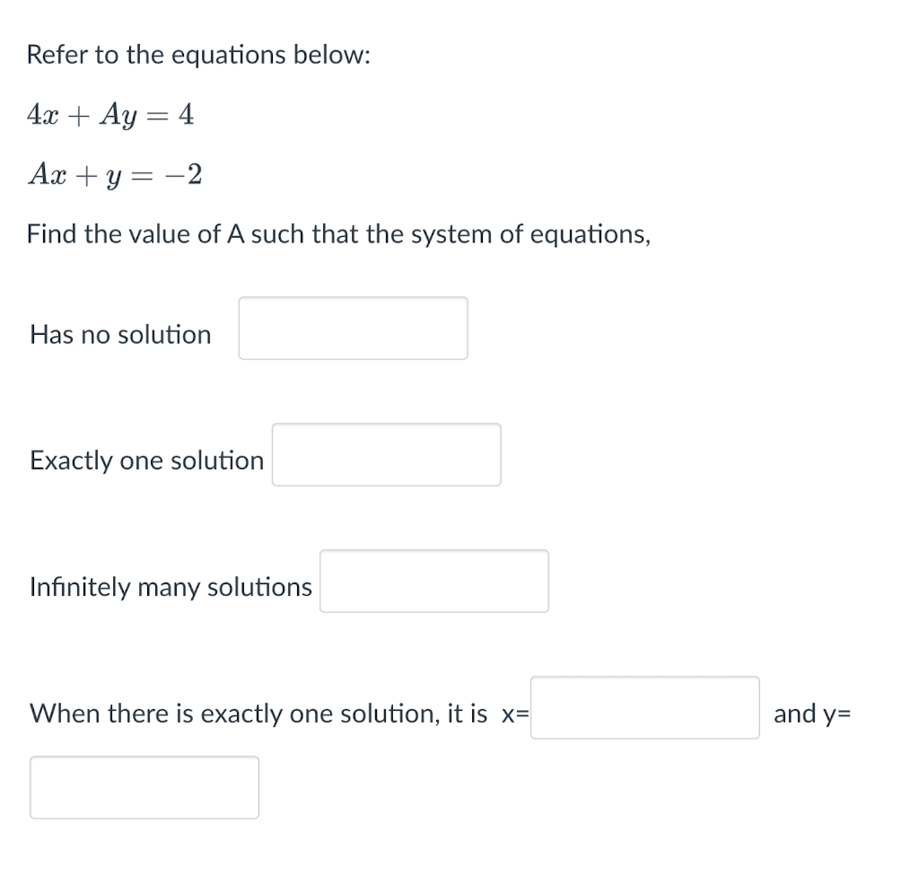 Refer to the equations below:
4x + Ay = 4
Ax + y = -2
Find the value of A such that the system of equations,
Has no solution
Exactly one solution
Infinitely many solutions
When there is exactly one solution, it is x=
and y=