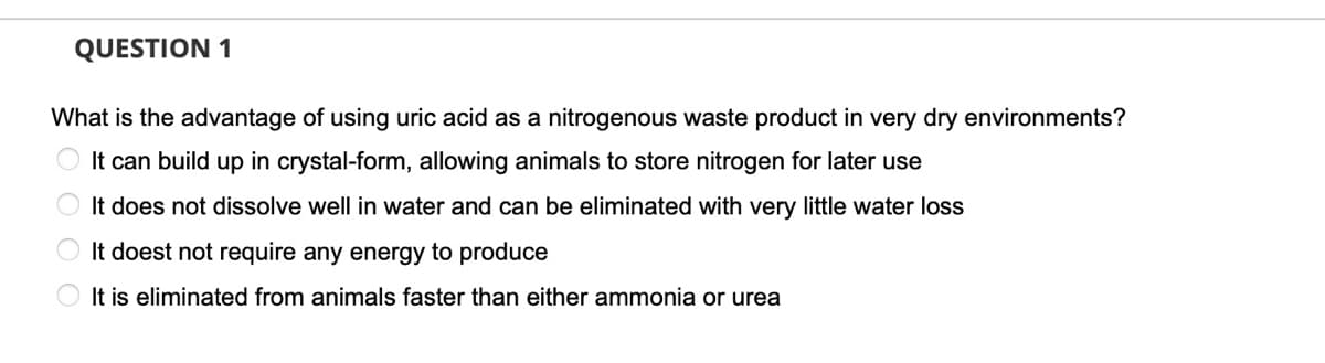 QUESTION 1
What is the advantage of using uric acid as a nitrogenous waste product in very dry environments?
It can build up in crystal-form, allowing animals to store nitrogen for later use
It does not dissolve well in water and can be eliminated with very little water loss
It doest not require any energy to produce
O It is eliminated from animals faster than either ammonia or urea
