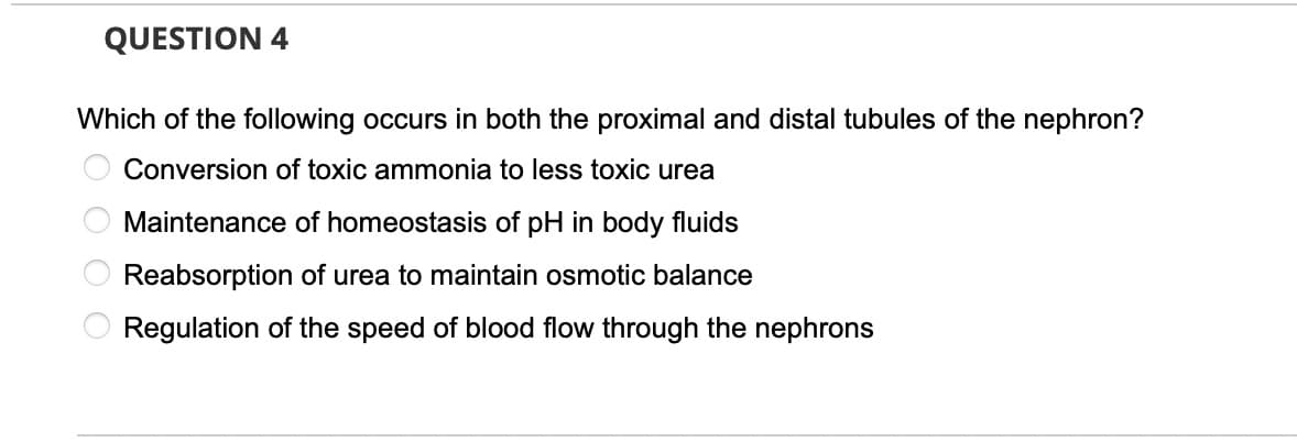 QUESTION 4
Which of the following occurs in both the proximal and distal tubules of the nephron?
Conversion of toxic ammonia to less toxic urea
Maintenance of homeostasis of pH in body fluids
Reabsorption of urea to maintain osmotic balance
Regulation of the speed of blood flow through the nephrons
O O
