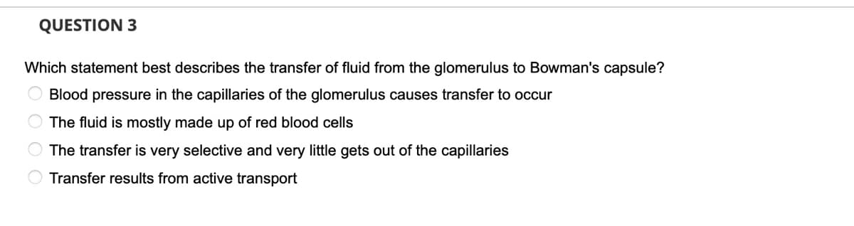 QUESTION 3
Which statement best describes the transfer of fluid from the glomerulus to Bowman's capsule?
Blood pressure in the capillaries of the glomerulus causes transfer to occur
The fluid is mostly made up of red blood cells
The transfer is very selective and very little gets out of the capillaries
Transfer results from active transport
