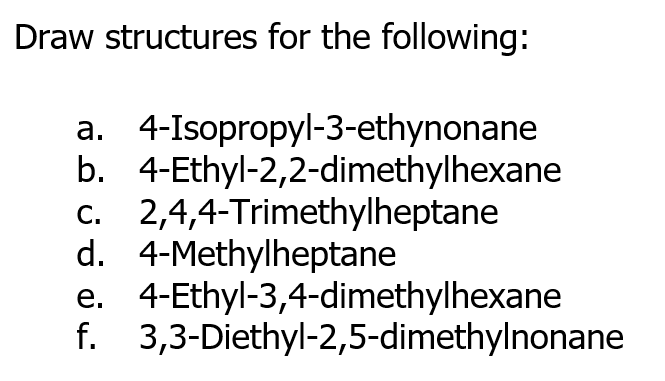 Draw structures for the following:
a. 4-Isopropyl-3-ethynonane
b. 4-Ethyl-2,2-dimethylhexane
c. 2,4,4-Trimethylheptane
d. 4-Methylheptane
4-Ethyl-3,4-dimethylhexane
f. 3,3-Diethyl-2,5-dimethylnonane
е.
