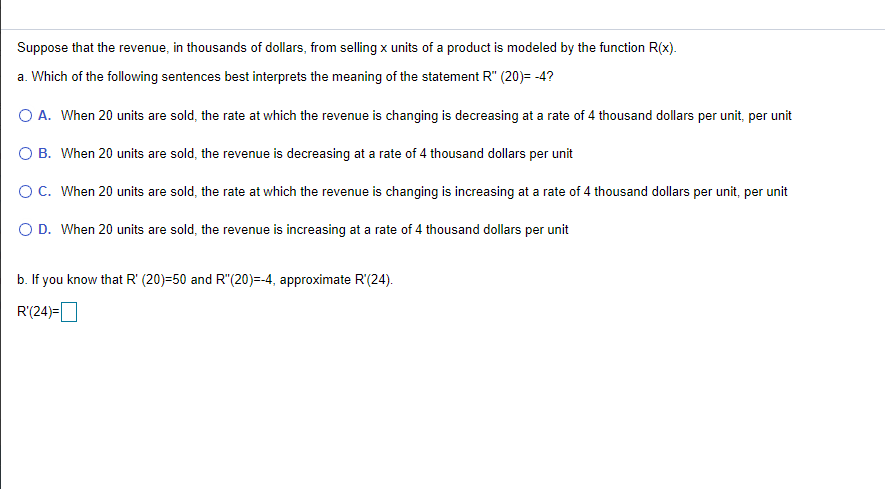 Suppose that the revenue, in thousands of dollars, from selling x units of a product is modeled by the function R(x).
a. Which of the following sentences best interprets the meaning of the statement R" (20)= -4?
O A. When 20 units are sold, the rate at which the revenue is changing is decreasing at a rate of 4 thousand dollars per unit, per unit
O B. When 20 units are sold, the revenue is decreasing at a rate of 4 thousand dollars per unit
O C. When 20 units are sold, the rate at which the revenue is changing is increasing at a rate of 4 thousand dollars per unit, per unit
O D. When 20 units are sold, the revenue is increasing at a rate of 4 thousand dollars per unit
b. If you know that R' (20)=50 and R"(20)=-4, approximate R'(24).
R'(24)=O
