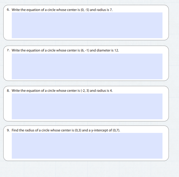 6. Write the equation of a circle whose center is (0, -5) and radius is 7.
7. Write the equation of a circle whose center is (6, -1) and diameter is 12.
8. Write the equation of a circle whose center is (-2, 3) and radius is 4.
9. Find the radius of a circle whose center is (0,3) and a y-intercept of (0,7).
