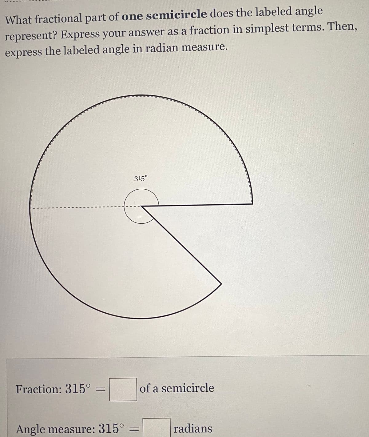 What fractional part of one semicircle does the labeled angle
represent? Express your answer as a fraction in simplest terms. Then,
express the labeled angle in radian measure.
315⁰
G
Fraction: 315⁰
of a semicircle
Angle measure: 315° =
radians