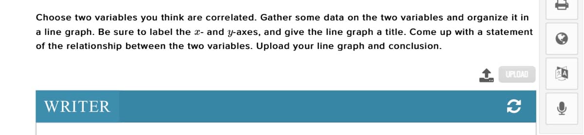 Choose two variables you think are correlated. Gather some data on the two variables and organize it in
a line graph. Be sure to label the x- and y-axes, and give the line graph a title. Come up with a statement
of the relationship between the two variables. Upload your line graph and conclusion.
UPLOAD
WRITER
