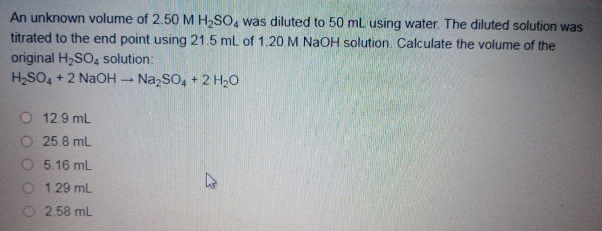 An unknown volume of 2.50 M H,SO, was diluted to 50 mL using water. The diluted solution was
titrated to the end point using 21.5 mL of 1.20 M NaOH solution. Calculate the volume of the
original H2SO4 solution:
H2SO4 + 2 NaOH
Na,SO, + 2 H2O
O 12.9 mL
O 25.8 mL
O 5.16 mL
1.29 mL
O 2.58 mL
