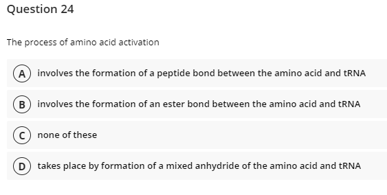 Question 24
The process of amino acid activation
A involves the formation of a peptide bond between the amino acid and tRNA
B) involves the formation of an ester bond between the amino acid and tRNA
none of these
(D) takes place by formation of a mixed anhydride of the amino acid and tRNA
