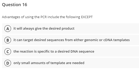 Question 16
Advantages of using the PCR include the following EXCEPT
A it will always give the desired product
B it can target desired sequences from either genomic or cDNA templates
(C) the reaction is specific to a desired DNA sequence
(D) only small amounts of template are needed