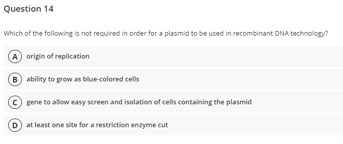 Question 14
Which of the following is not required in order for a plasmid to be used in recombinant DNA technology?
(A) origin of replication
B) ability to grow as blue-colored cells
(c) gene to allow easy screen and isolation of cells containing the plasmid
(D) at least one site for a restriction enzyme cut