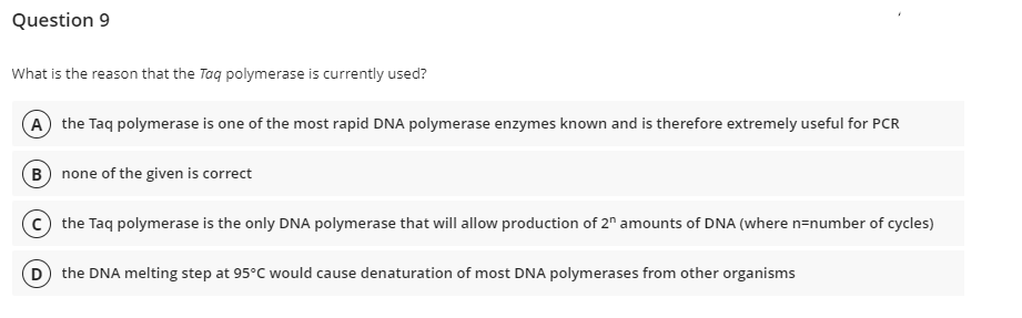 Question 9
What is the reason that the Taq polymerase is currently used?
(A) the Taq polymerase is one of the most rapid DNA polymerase enzymes known and is therefore extremely useful for PCR
(B) none of the given is correct
Cthe Taq polymerase is the only DNA polymerase that will allow production of 2n amounts of DNA (where n-number of cycles)
(D) the DNA melting step at 95°C would cause denaturation of most DNA polymerases from other organisms
