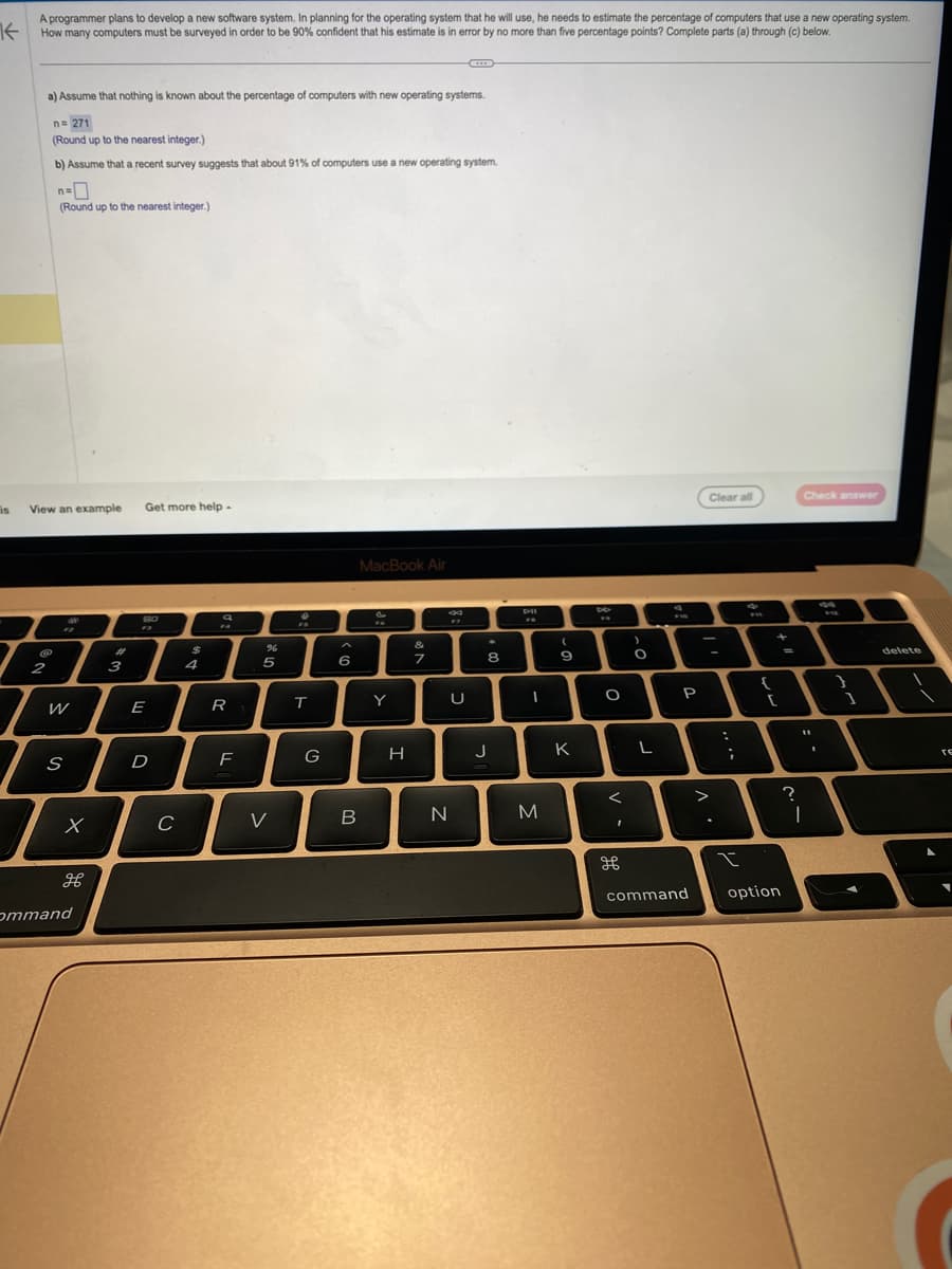 is
A programmer plans to develop a new software system. In planning for the operating system that he will use, he needs to estimate the percentage of computers that use a new operating system.
How many computers must be surveyed in order to be 90% confident that his estimate is in error by no more than five percentage points? Complete parts (a) through (c) below.
a) Assume that nothing is known about the percentage of computers with new operating systems.
n=271
(Round up to the nearest integer.)
b) Assume that a recent survey suggests that about 91% of computers use a new operating system.
View an example Get more help.
@
2
n=
(Round up to the nearest integer.)
W
S
x
ommand
بھی موجود
3
80
E
D
C
$
R
F
%
5
V
T
G
6
B
MacBook Air
FO
Y
H
&
7
N
17
U
*
8
J
1
M
(
9
K
F
O
<
I
>
O
L
FID
P
command
Clear all
;
ww
{
[
t
option
Check answer
?
I
F
1
delete
re