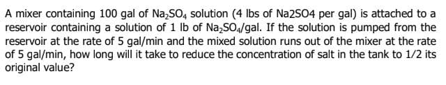 A mixer containing 100 gal of Na,SO, solution (4 lbs of Na2504 per gal) is attached to a
reservoir containing a solution of 1 Ib of Na,SO4/gal. If the solution is pumped from the
reservoir at the rate of 5 gal/min and the mixed solution runs out of the mixer at the rate
of 5 gal/min, how long will it take to reduce the concentration of salt in the tank to 1/2 its
original value?
