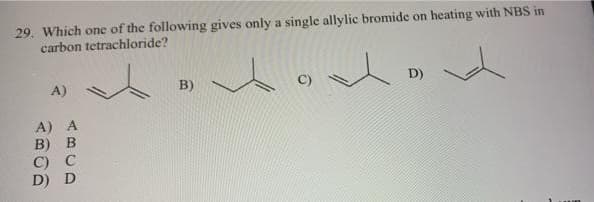 29. Which one of the following gives only a single allylic bromide on heating with NBS in
carbon tetrachloride?
A)
A) A
B) B
C) C
D) D
B)
D)