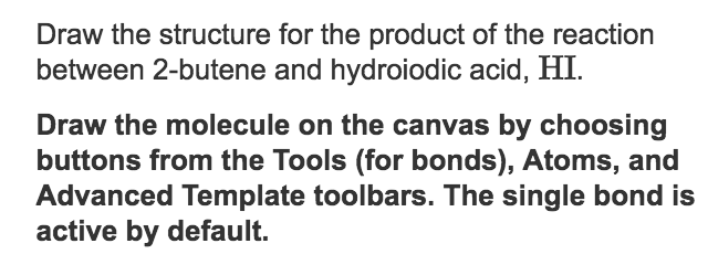 Draw the structure for the product of the reaction
between 2-butene and hydroiodic acid, HI.
Draw the molecule on the canvas by choosing
buttons from the Tools (for bonds), Atoms, and
Advanced Template toolbars. The single bond is
active by default.