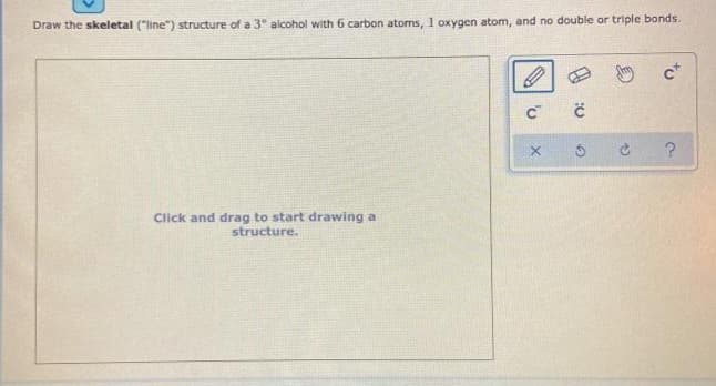 Draw the skeletal ("line") structure of a 3° alcohol with 6 carbon atoms, 1 oxygen atom, and no double or triple bonds.
Click and drag to start drawing a
structure.
O
с с
c+
C ?