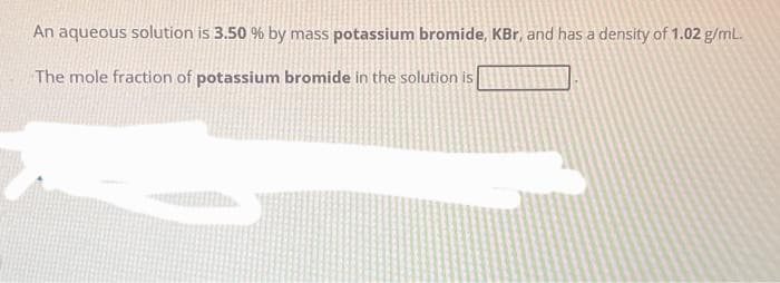 An aqueous solution is 3.50 % by mass potassium bromide, KBr, and has a density of 1.02 g/mL.
The mole fraction of potassium bromide in the solution is
