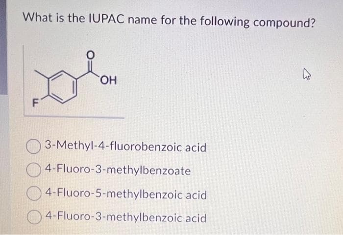 What is the IUPAC name for the following compound?
F
OH
3-Methyl-4-fluorobenzoic acid
4-Fluoro-3-methylbenzoate
4-Fluoro-5-methylbenzoic acid
4-Fluoro-3-methylbenzoic acid