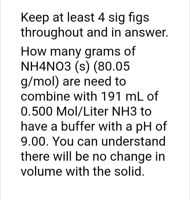 Keep at least 4 sig figs
throughout and in answer.
How many grams of
NH4NO3 (s) (80.05
g/mol) are need to
combine with 191 mL of
0.500 Mol/Liter NH3 to
have a buffer with a pH of
9.00. You can understand
there will be no change in
volume with the solid.