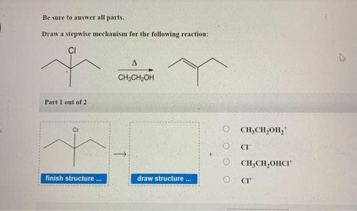 Be sure to answer all parts.
Draw a stepwise mechanism for the following reaction:
CI
Part 1 out of 2
finish structure ...
A
CH3CH₂OH
draw structure ...
0 CH3CH2OH2"
CI™
0 CH3CH,OHCI"
O
CI