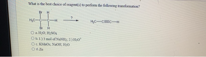 What is the best choice of reagent(s) to perform the following transformation?
Br H
H₂C-C-
-C-H
Br
H
O a. H₂O, H₂SO4
O b. 1.) 3 mol of NaNHz; 2.) H3O*
O c. KMnO4, NaOH, H₂0
O d. Zn
H₂C-C=C-H