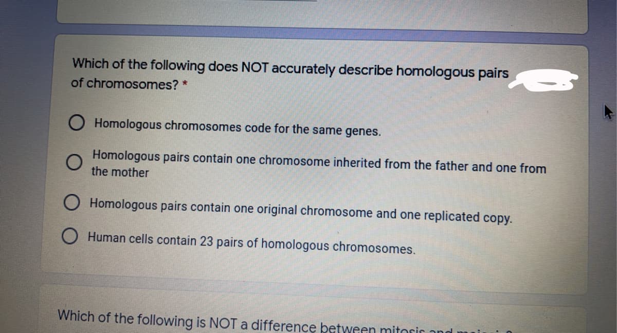Which of the following does NOT accurately describe homologous pairs
of chromosomes? *
O Homologous chromosomes code for the same genes.
Homologous pairs contain one chromosome inherited from the father and one from
the mother
O Homologous pairs contain one original chromosome and one replicated copy.
O Human cells contain 23 pairs of homologous chromosomes.
Which of the following is NOT a difference between mitorir and

