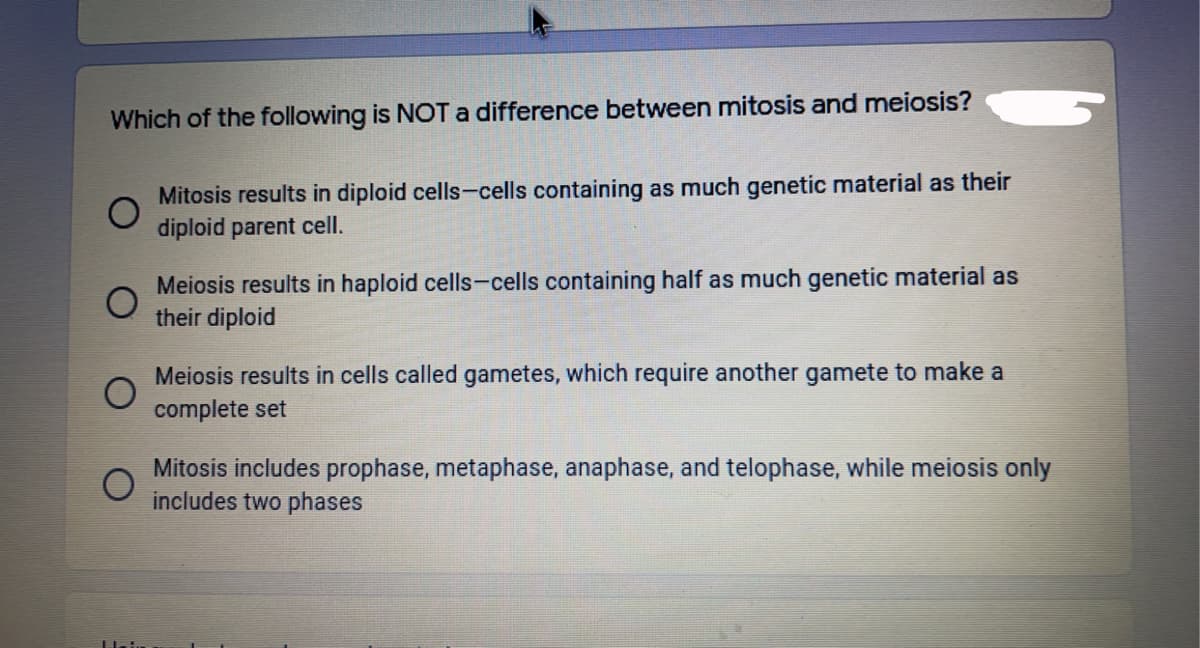 Which of the following is NOT a difference between mitosis and meiosis?
Mitosis results in diploid cells-cells containing as much genetic material as their
diploid parent cell.
Meiosis results in haploid cells-cells containing half as much genetic material as
their diploid
Meiosis results in cells called gametes, which require another gamete to make a
complete set
Mitosis includes prophase, metaphase, anaphase, and telophase, while meiosis only
includes two phases
