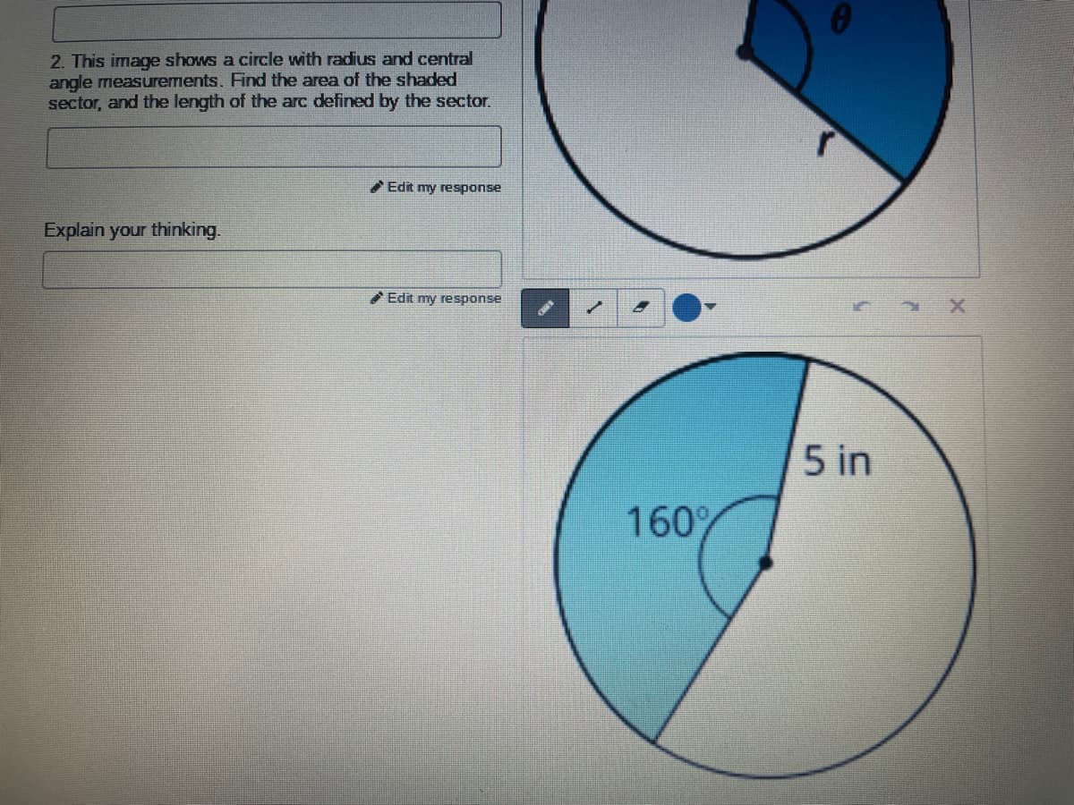2. This image shows a circle with radius and central
angle measurements. Find the area of the shaded
sector, and the length of the arc defined by the sector.
Edit my response
Explain your thinking.
Edit my response
5 in
160%
